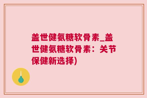 盖世健氨糖软骨素_盖世健氨糖软骨素:关节保健新选择)