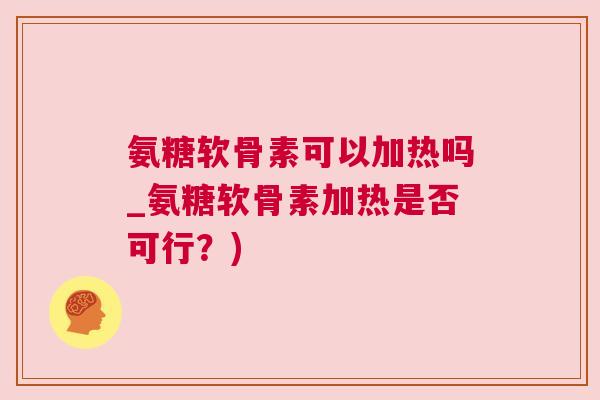氨糖软骨素可以加热吗_氨糖软骨素加热是否可行?)