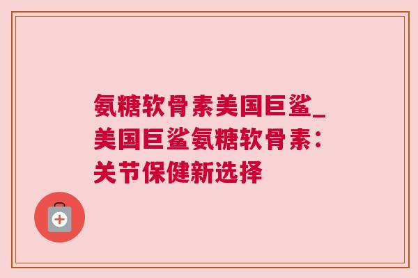 氨糖软骨素美国巨鲨_美国巨鲨氨糖软骨素：关节保健新选择