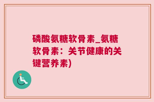 磷酸氨糖软骨素_氨糖软骨素:关节健康的关键营养素)