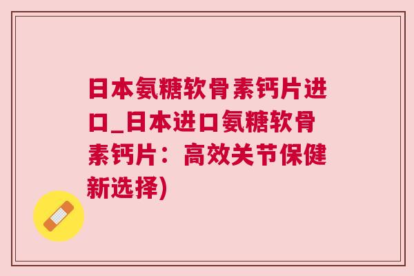 日本氨糖软骨素钙片进口_日本进口氨糖软骨素钙片:高效关节保健新选择)