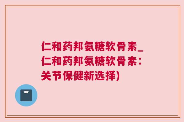 仁和药邦氨糖软骨素_仁和药邦氨糖软骨素：关节保健新选择)