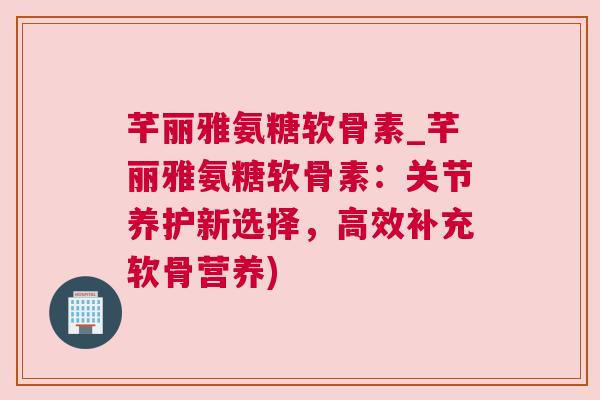 芊丽雅氨糖软骨素_芊丽雅氨糖软骨素:关节养护新选择,高效补充软骨营养) 芊丽雅氨糖软骨素_芊丽雅氨糖软骨素:关节养护新选择,高效补充软骨营养)