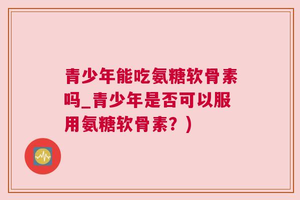 青少年能吃氨糖软骨素吗_青少年是否可以服用氨糖软骨素?)