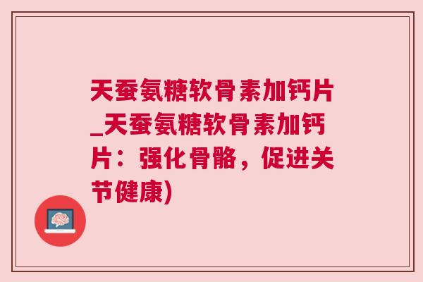 天蚕氨糖软骨素加钙片_天蚕氨糖软骨素加钙片：强化骨骼，促进关节健康)