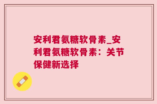 安利君氨糖软骨素_安利君氨糖软骨素:关节保健新选择