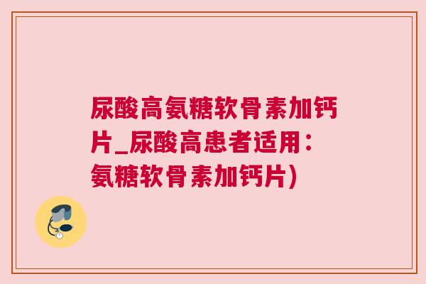 尿酸高氨糖软骨素加钙片_尿酸高患者适用：氨糖软骨素加钙片)