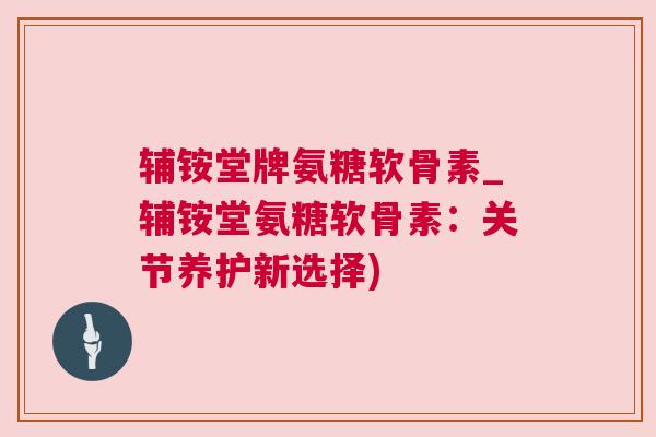 辅铵堂牌氨糖软骨素_辅铵堂氨糖软骨素:关节养护新选择)