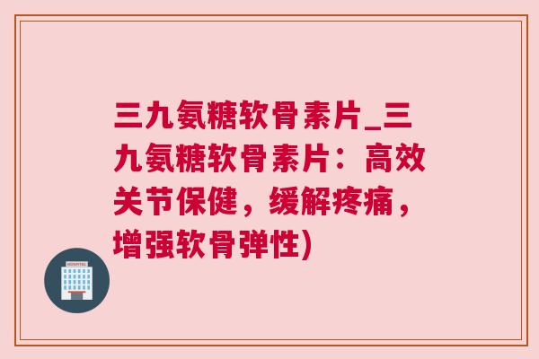 三九氨糖软骨素片_三九氨糖软骨素片：高效关节保健，缓解，增强软骨弹性)