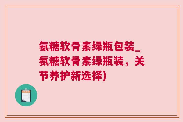 氨糖软骨素绿瓶包装_氨糖软骨素绿瓶装，关节养护新选择)