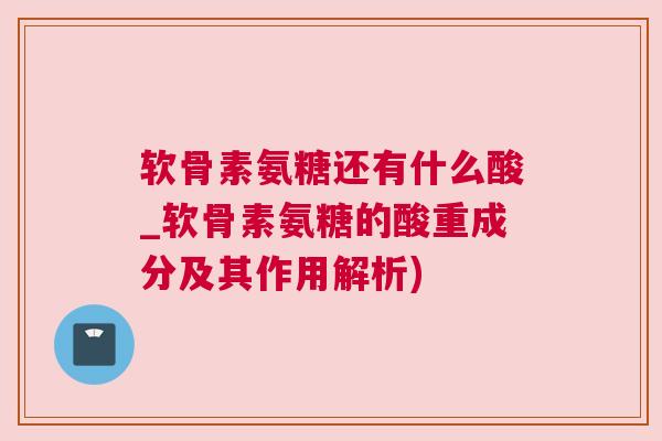 软骨素氨糖还有什么酸_软骨素氨糖的酸重成分及其作用解析)