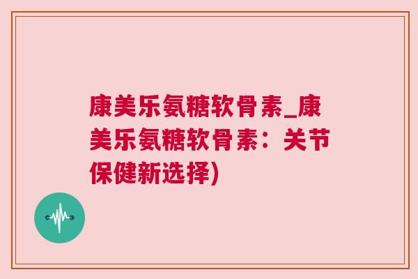 康美乐氨糖软骨素_康美乐氨糖软骨素:关节保健新选择)