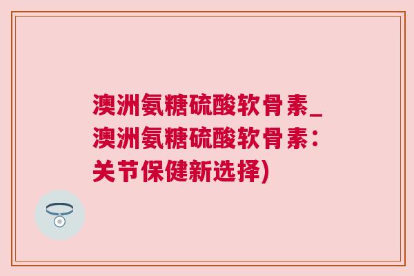 澳洲氨糖硫酸软骨素_澳洲氨糖硫酸软骨素:关节保健新选择)