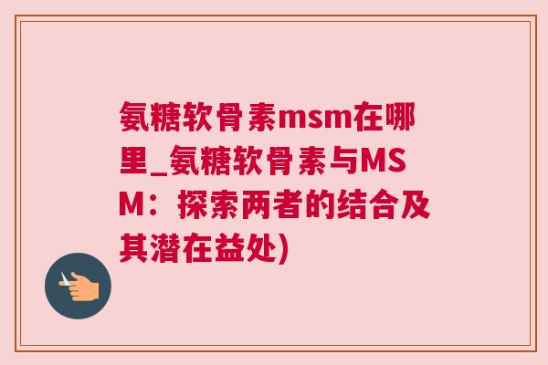 氨糖软骨素msm在哪里_氨糖软骨素与MSM：探索两者的结合及其潜在益处)