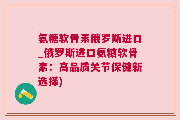 氨糖软骨素俄罗斯进口_俄罗斯进口氨糖软骨素:高品质关节保健新选择)
