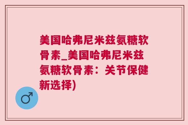 美国哈弗尼米兹氨糖软骨素_美国哈弗尼米兹氨糖软骨素:关节保健新选择)