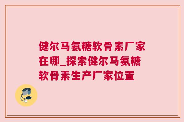 健尔马氨糖软骨素厂家在哪_探索健尔马氨糖软骨素生产厂家位置