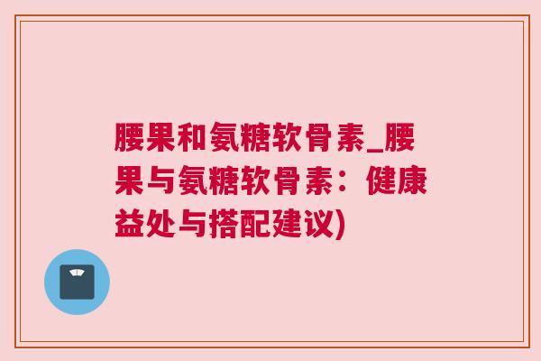 腰果和氨糖软骨素_腰果与氨糖软骨素:健康益处与搭配建议)