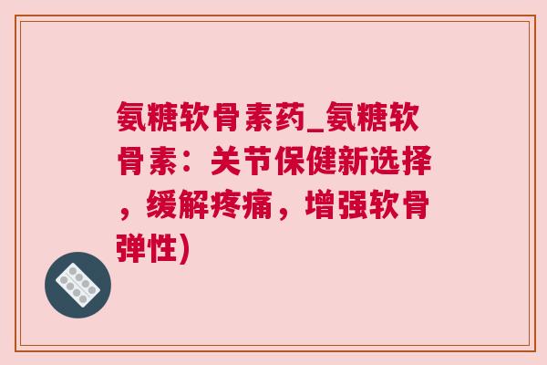 氨糖软骨素药_氨糖软骨素:关节保健新选择,缓解疼痛,增强软骨弹性)
