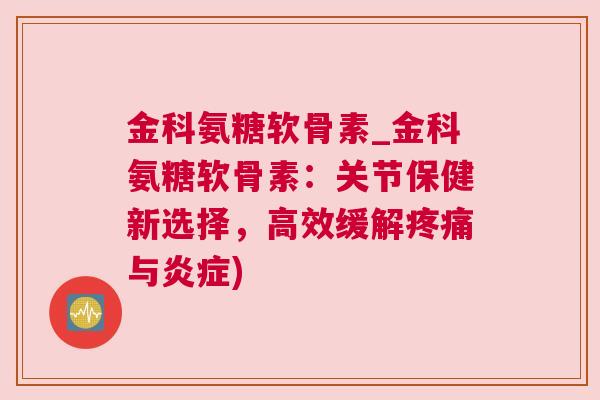 金科氨糖软骨素_金科氨糖软骨素:关节保健新选择,高效缓解疼痛与炎症)