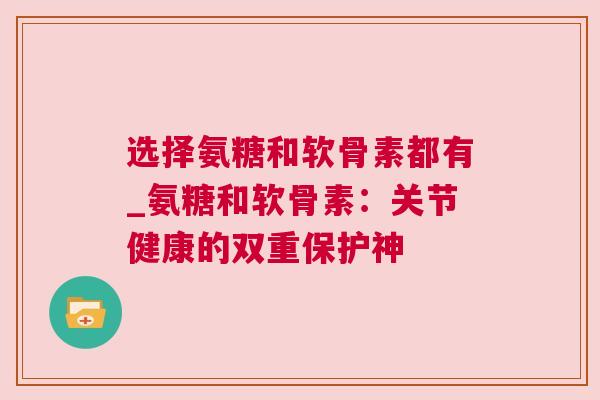 选择氨糖和软骨素都有_氨糖和软骨素:关节健康的双重保护神 选择氨糖和软骨素都有_氨糖和软骨素:关节健康的双重保护神