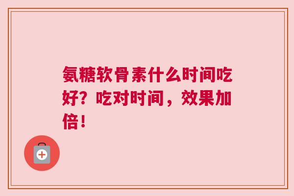 氨糖软骨素什么时间吃好？吃对时间，效果加倍！