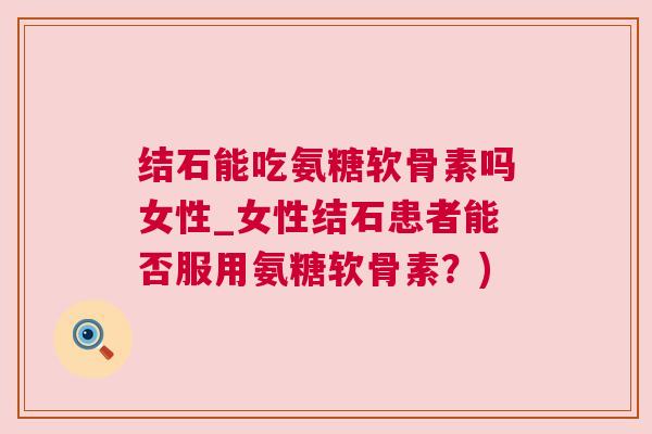 结石能吃氨糖软骨素吗女性_女性结石患者能否服用氨糖软骨素?)