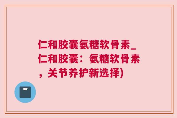 仁和胶囊氨糖软骨素_仁和胶囊:氨糖软骨素,关节养护新选择)