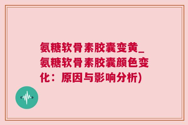 氨糖软骨素胶囊变黄_氨糖软骨素胶囊颜色变化:原因与影响分析)