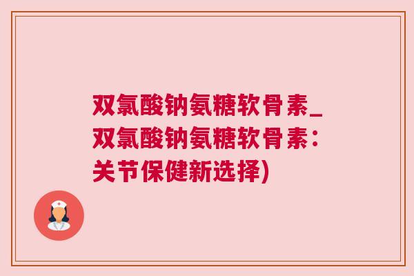 双氯酸钠氨糖软骨素_双氯酸钠氨糖软骨素:关节保健新选择)