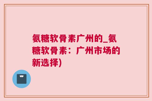 氨糖软骨素广州的_氨糖软骨素:广州市场的新选择)