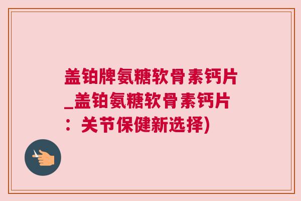 盖铂牌氨糖软骨素钙片_盖铂氨糖软骨素钙片：关节保健新选择)