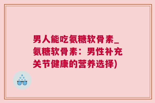 男人能吃氨糖软骨素_氨糖软骨素:男性补充关节健康的营养选择)