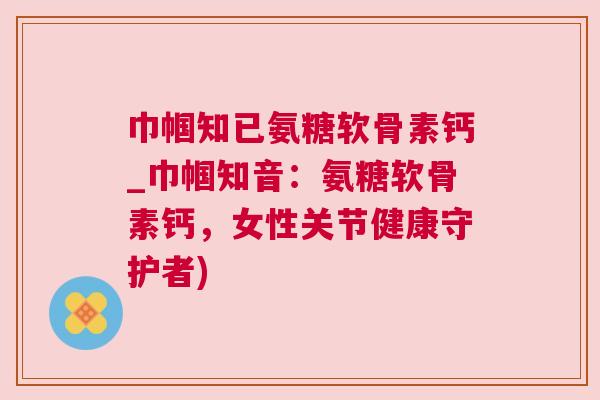 巾帼知已氨糖软骨素钙_巾帼知音:氨糖软骨素钙,女性关节健康守护者) 巾帼知已氨糖软骨素钙_巾帼知音:氨糖软骨素钙,女性关节健康守护者)