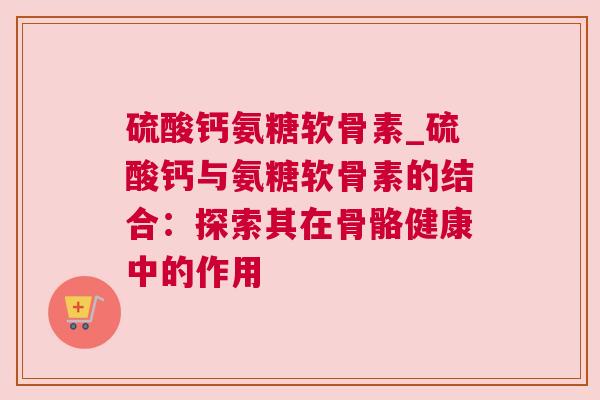 硫酸钙氨糖软骨素_硫酸钙与氨糖软骨素的结合:探索其在骨骼健康中的作用