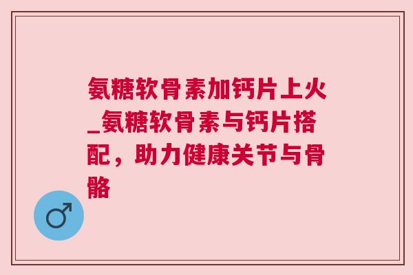氨糖软骨素加钙片上火_氨糖软骨素与钙片搭配,助力健康关节与骨骼