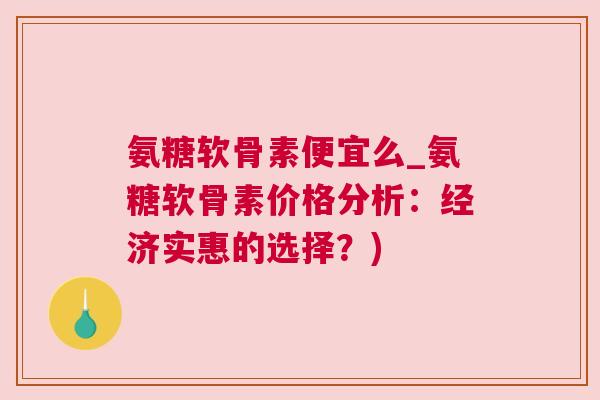 氨糖软骨素便宜么_氨糖软骨素价格分析:经济实惠的选择?)