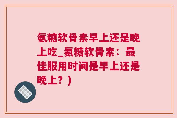 氨糖软骨素早上还是晚上吃_氨糖软骨素:最佳服用时间是早上还是晚上?)