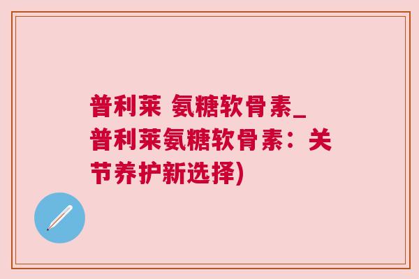 普利莱 氨糖软骨素_普利莱氨糖软骨素：关节养护新选择)