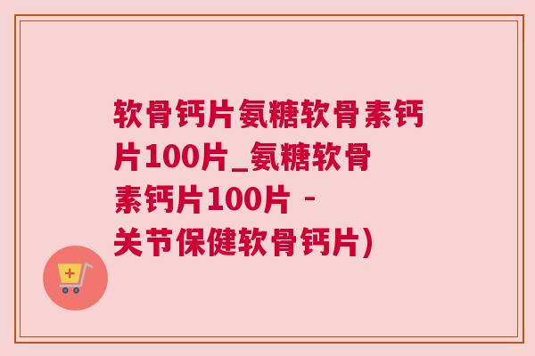 软骨钙片氨糖软骨素钙片100片_氨糖软骨素钙片100片 - 关节保健软骨钙片)