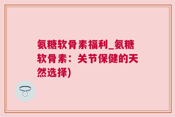 氨糖软骨素福利_氨糖软骨素:关节保健的天然选择)