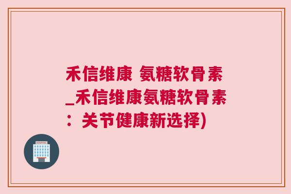 禾信维康 氨糖软骨素_禾信维康氨糖软骨素:关节健康新选择)