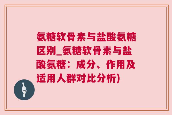 氨糖软骨素与盐酸氨糖区别_氨糖软骨素与盐酸氨糖：成分、作用及适用人群对比分析)