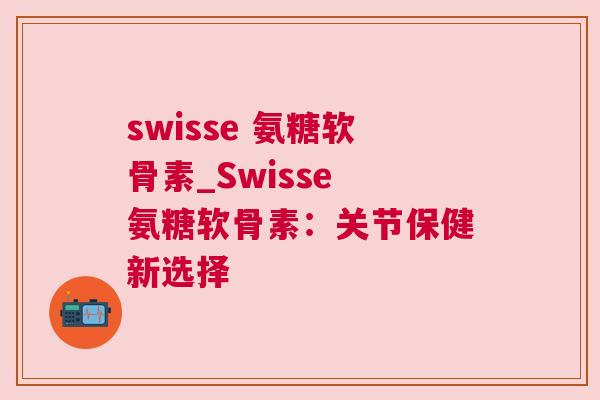swisse 氨糖软骨素_Swisse 氨糖软骨素:关节保健新选择 swisse 氨糖软骨素_Swisse 氨糖软骨素:关节保健新选择