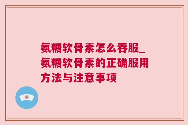 氨糖软骨素怎么吞服_氨糖软骨素的正确服用方法与注意事项