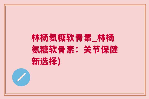 林杨氨糖软骨素_林杨氨糖软骨素:关节保健新选择)