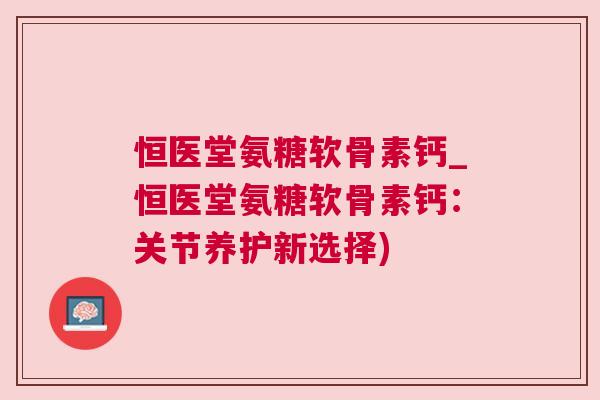 恒医堂氨糖软骨素钙_恒医堂氨糖软骨素钙:关节养护新选择)