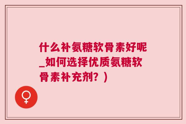 什么补氨糖软骨素好呢_如何选择优质氨糖软骨素补充剂？)