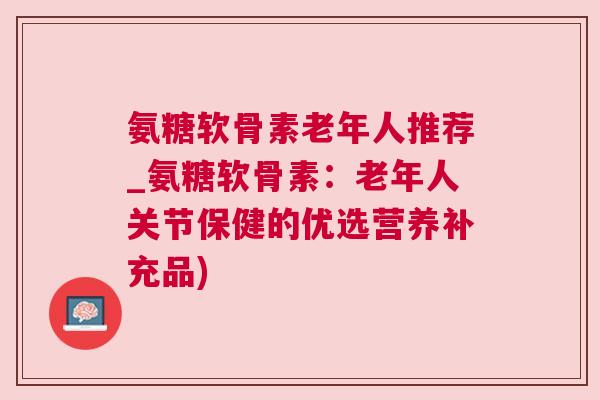 氨糖软骨素老年人推荐_氨糖软骨素:老年人关节保健的优选营养补充品)