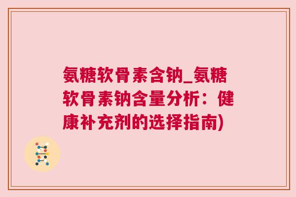氨糖软骨素含钠_氨糖软骨素钠含量分析:健康补充剂的选择指南)